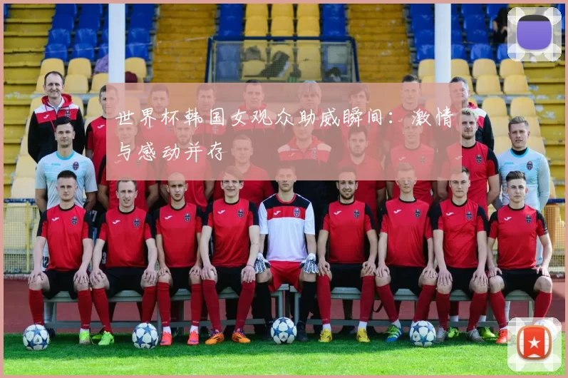 世界杯韩国女观众助威瞬间:激情与感动并存