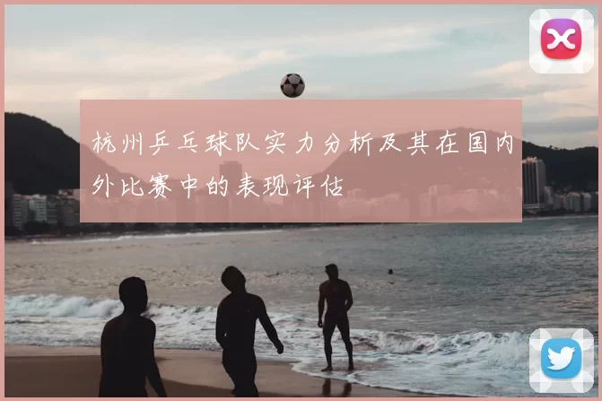 杭州乒乓球队实力分析及其在国内外比赛中的表现评估
