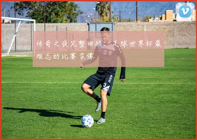传奇之夜完整回顾:足球世界杯最难忘的比赛录像