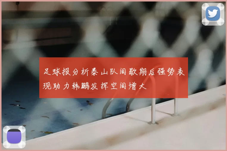 足球报分析泰山队间歇期后强势表现助力韩鹏发挥空间增大