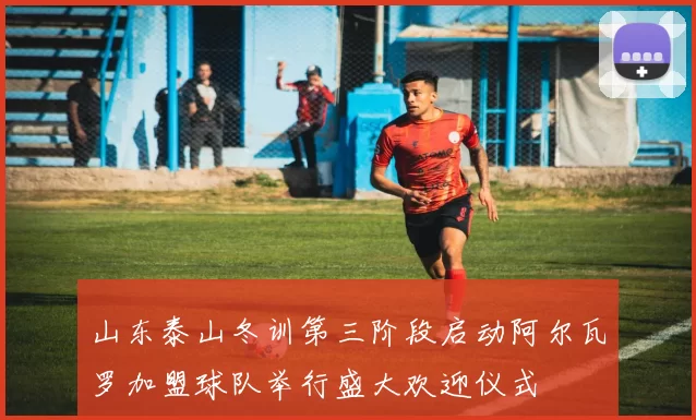 山东泰山冬训第三阶段启动阿尔瓦罗加盟球队举行盛大欢迎仪式