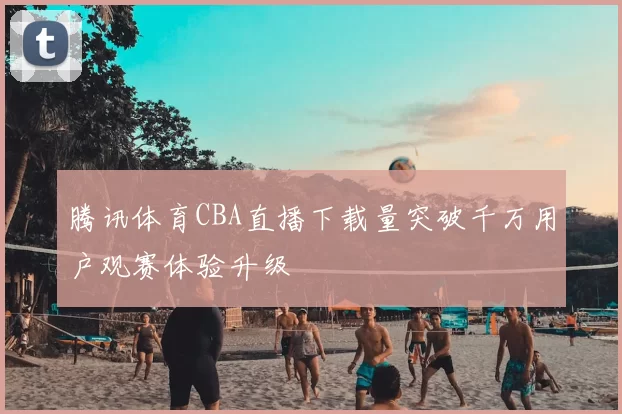 腾讯体育CBA直播下载量突破千万用户观赛体验升级