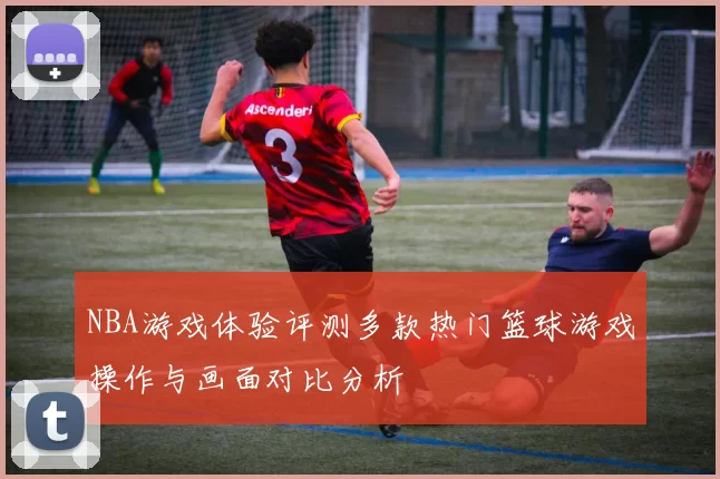 NBA游戏体验评测多款热门篮球游戏操作与画面对比分析