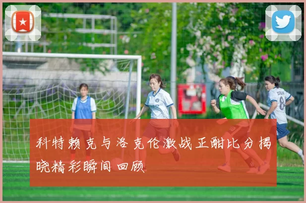 科特赖克与洛克伦激战正酣比分揭晓精彩瞬间回顾